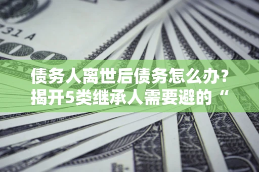 济南债务人离世后债务怎么办？揭开5类继承人需要避的“坑”