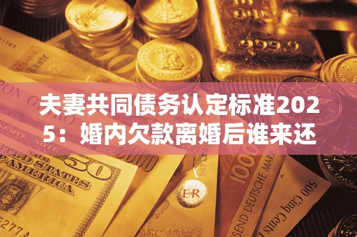 济南夫妻共同债务认定标准2025:婚内欠款离婚后谁来还? 济南夫妻共同债务认定标准2025:婚内欠款离婚后谁来还?