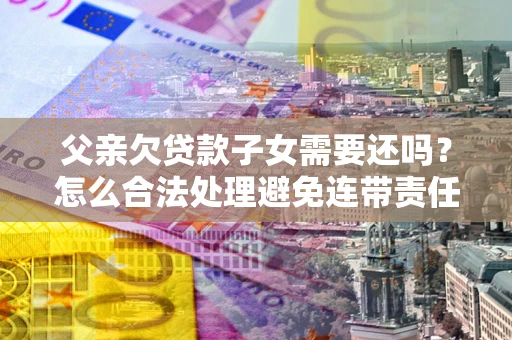 济南父亲欠贷款子女需要还吗？怎么合法处理避免连带责任？